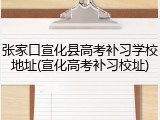 张家口宣化县高考补习学校地址(宣化高考补习校址)