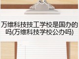 万维科技技工学校是国办的吗(万维科技学校公办吗)
