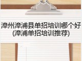 漳州漳浦县单招培训哪个好(漳浦单招培训推荐)