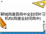 聊城高唐县高中全封闭补习机构(高唐全封闭高中)