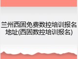 兰州西固免费数控培训报名地址(西固数控培训报名)