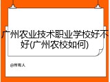 广州农业技术职业学校好不好(广州农校如何)