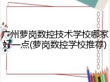 广州萝岗数控技术学校哪家好一点(萝岗数控学校推荐)