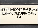 呼和浩特托克托县单招培训班哪家好(托县单招培训优选)