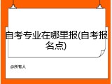 自考专业在哪里报(自考报名点)