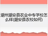潮州潮安县农业中专学校怎么样(潮安县农校如何)