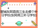 聊城东阿县高三生去哪个补习学校(东阿高三补习学校)