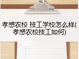 孝感农校 技工学校怎么样(孝感农校技工如何)
