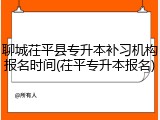 聊城茌平县专升本补习机构报名时间(茌平专升本报名)