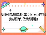 岳阳临湘单招集训中心在哪(临湘单招集训地)