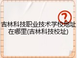 吉林科技职业技术学校地址在哪里(吉林科技校址)