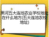 黑河五大连池农业学校地址在什么地方(五大连池农校地址)