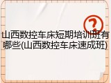 山西数控车床短期培训班有哪些(山西数控车床速成班)