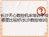 长沙天心数控机床培训学校哪里比较好(长沙数控培训)
