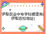 伊犁农业中专学校哪里有(伊犁农校地址)