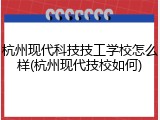 杭州现代科技技工学校怎么样(杭州现代技校如何)