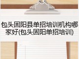 包头固阳县单招培训机构哪家好(包头固阳单招培训)