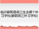 临沂蒙阴县高三生去哪个补习学校(蒙阴高三补习学校)