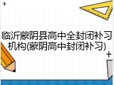 临沂蒙阴县高中全封闭补习机构(蒙阴高中封闭补习)