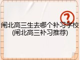闸北高三生去哪个补习学校(闸北高三补习推荐)