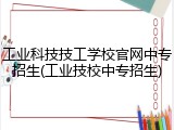 工业科技技工学校官网中专招生(工业技校中专招生)