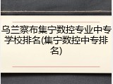乌兰察布集宁数控专业中专学校排名(集宁数控中专排名)