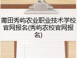 莆田秀屿农业职业技术学校官网报名(秀屿农校官网报名)