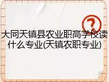 大同天镇县农业职高学校读什么专业(天镇农职专业)