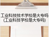 工业科技技术学校是大专吗(工业科技学校是大专吗)