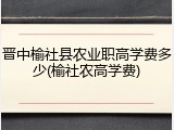 晋中榆社县农业职高学费多少(榆社农高学费)