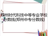 郑州时代科技中等专业学校分数线(郑州中专分数线)