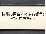 杭州市区自考考点有哪些(杭州自考考点)