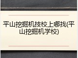 平山挖掘机技校上哪找(平山挖掘机学校)