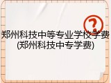 郑州科技中等专业学校学费(郑州科技中专学费)