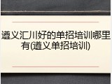 遵义汇川好的单招培训哪里有(遵义单招培训)