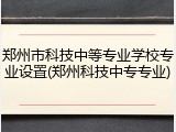 郑州市科技中等专业学校专业设置(郑州科技中专专业)