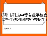郑州市科技中等专业学校官网招生(郑州科技中专招生)