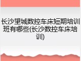 长沙望城数控车床短期培训班有哪些(长沙数控车床培训)