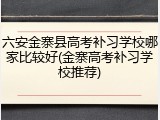 六安金寨县高考补习学校哪家比较好(金寨高考补习学校推荐)