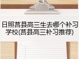 日照莒县高三生去哪个补习学校(莒县高三补习推荐)