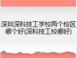 深圳深科技工学校两个校区哪个好(深科技工校哪好)