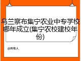 乌兰察布集宁农业中专学校哪年成立(集宁农校建校年份)