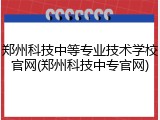 郑州科技中等专业技术学校官网(郑州科技中专官网)