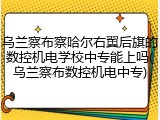 乌兰察布察哈尔右翼后旗的数控机电学校中专能上吗(乌兰察布数控机电中专)
