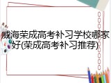 威海荣成高考补习学校哪家好(荣成高考补习推荐)