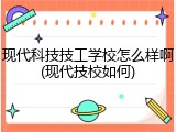 现代科技技工学校怎么样啊(现代技校如何)