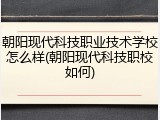 朝阳现代科技职业技术学校怎么样(朝阳现代科技职校如何)