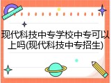 现代科技中专学校中专可以上吗(现代科技中专招生)
