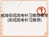 威海荣成高考补习推荐哪家(荣成高考补习推荐)