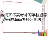 威海环翠高考补习学校哪家好(威海高考补习优选)